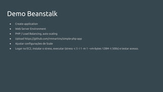 Demo Beanstalk
● Create application
● Web Server Environment
● PHP / Load Balancing, auto scaling
● Upload https://github.com/rmmartins/simple-php-app
● Ajustar configurações de Scale
● Logar na EC2, instalar o stress, executar (stress -c 5 -i 1 -m 1 --vm-bytes 128M -t 500s) e testar acesso.
 