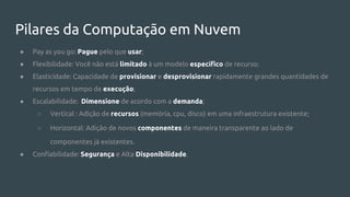 Pilares da Computação em Nuvem
● Pay as you go: Pague pelo que usar;
● Flexibilidade: Você não está limitado à um modelo específico de recurso;
● Elasticidade: Capacidade de provisionar e desprovisionar rapidamente grandes quantidades de
recursos em tempo de execução;
● Escalabilidade: Dimensione de acordo com a demanda;
○ Vertical : Adição de recursos (memória, cpu, disco) em uma infraestrutura existente;
○ Horizontal: Adição de novos componentes de maneira transparente ao lado de
componentes já existentes.
● Confiabilidade: Segurança e Alta Disponibilidade.
 