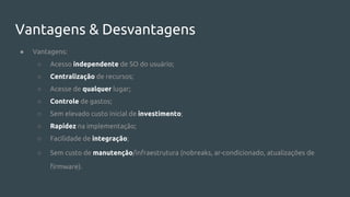 Vantagens & Desvantagens
● Vantagens:
○ Acesso independente de SO do usuário;
○ Centralização de recursos;
○ Acesse de qualquer lugar;
○ Controle de gastos;
○ Sem elevado custo inicial de investimento;
○ Rapidez na implementação;
○ Facilidade de integração;
○ Sem custo de manutenção/infraestrutura (nobreaks, ar-condicionado, atualizações de
firmware).
 