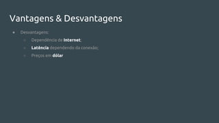 Vantagens & Desvantagens
● Desvantagens:
○ Dependência de Internet;
○ Latência dependendo da conexão;
○ Preços em dólar
 