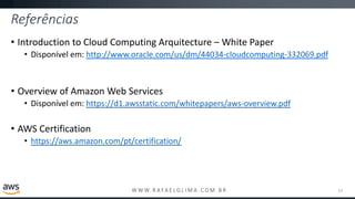 W W W. R A FA E L G L I M A . C O M . B R
Referências
• Introduction to Cloud Computing Arquitecture – White Paper
• Disponível em: http://www.oracle.com/us/dm/44034-cloudcomputing-332069.pdf
• Overview of Amazon Web Services
• Disponível em: https://d1.awsstatic.com/whitepapers/aws-overview.pdf
• AWS Certification
• https://aws.amazon.com/pt/certification/
13
 