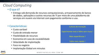 W W W. R A FA E L G L I M A . C O M . B R
Cloud Computing
• O que é?
• Entrega sob demanda de recursos computacionais, armazenamento de banco
de dados, aplicações e outros recursos de TI por meio de uma plataforma de
serviços em nuvem via Internet com pagamento conforme o uso.
• Características:
• Custo variável
• Custo de entrada menor
• Flexibilidade de recursos
• Economia em caso de escalabilidade
• Velocidade de implantação
• Foco no negócio
• Implantação Global em minutos
2
Cultura de Inovação
Experimente mais e falhe sem riscos !
Mais experiências !
Falhe mais rápido !
 