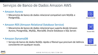 W W W. R A FA E L G L I M A . C O M . B R
Serviços de Banco de Dados Amazon AWS
• Amazon Aurora
• Mecanismo de banco de dados relacional compatível com MySQL e
PostgreSQL.
• Amazon RDS (Amazon Relational Database Service)
• Mecanismo de banco de dados relacional que suporta desde Amazon
Aurora, PostgreSQL, MySQL, MariaDB, Oracle Database e SQL Server.
• Amazon DynamoDB
• Serviço de banco de dados NoSQL rápido e fléxivel que precisam de latência
consistente em qualquer escala.
8
Amazon Aurora
Amazon DynamoDB
Amazon RDS
 