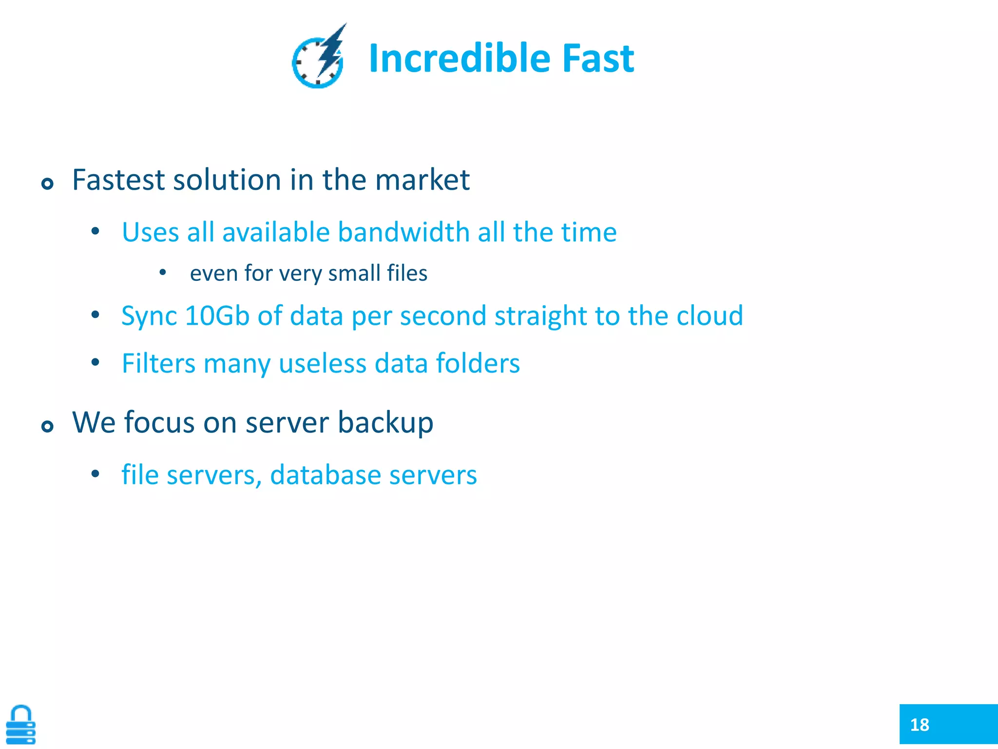 Incredible Fast


Fastest solution in the market
• Uses all available bandwidth all the time
• even for very small files

• Sync 10Gb of data per second straight to the cloud
• Filters many useless data folders


We focus on server backup
• file servers, database servers

18

 