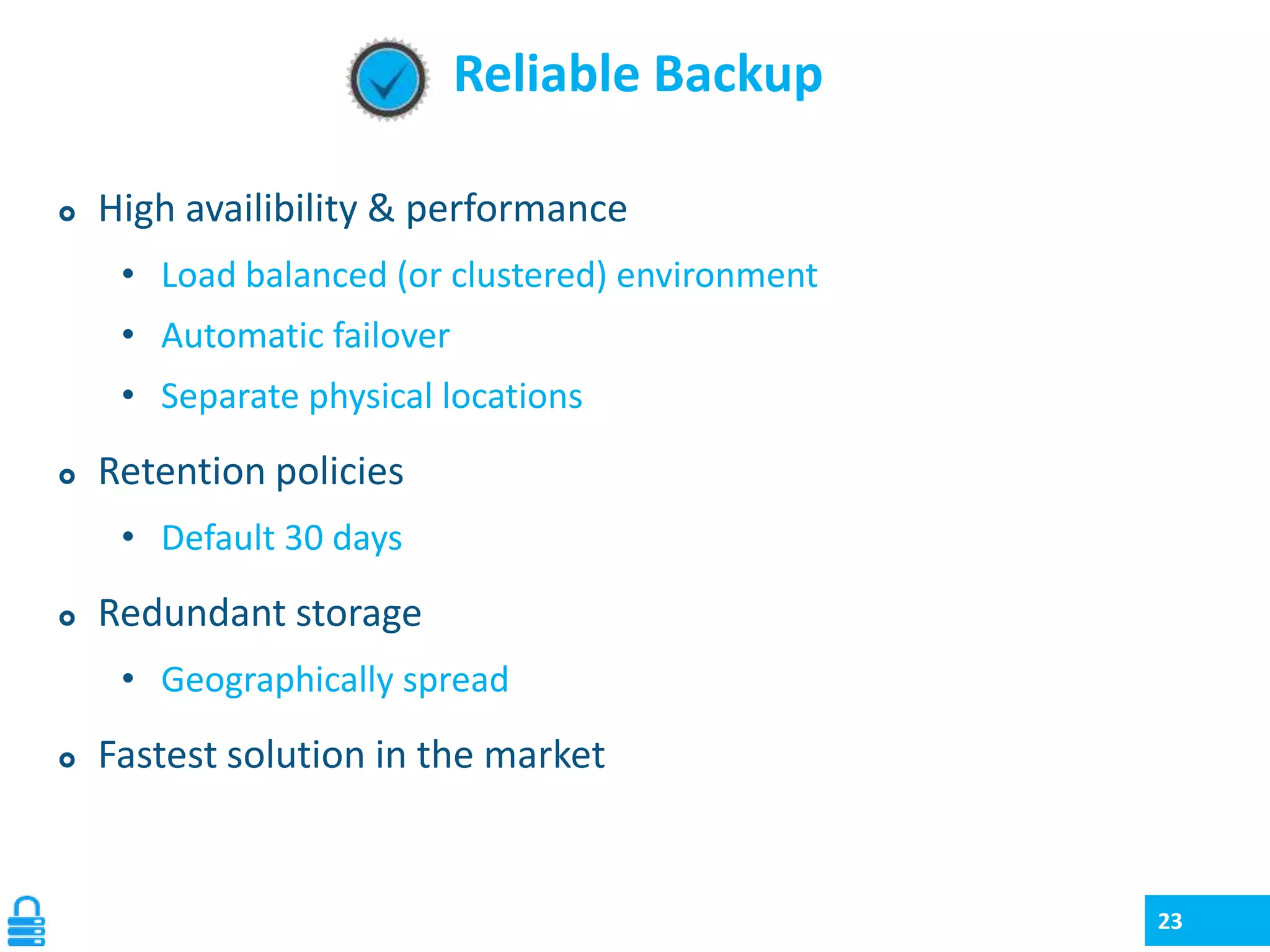 Reliable Backup


High availibility & performance
• Load balanced (or clustered) environment
• Automatic failover
• Separate physical locations



Retention policies
• Default 30 days



Redundant storage
• Geographically spread



Fastest solution in the market

23

 