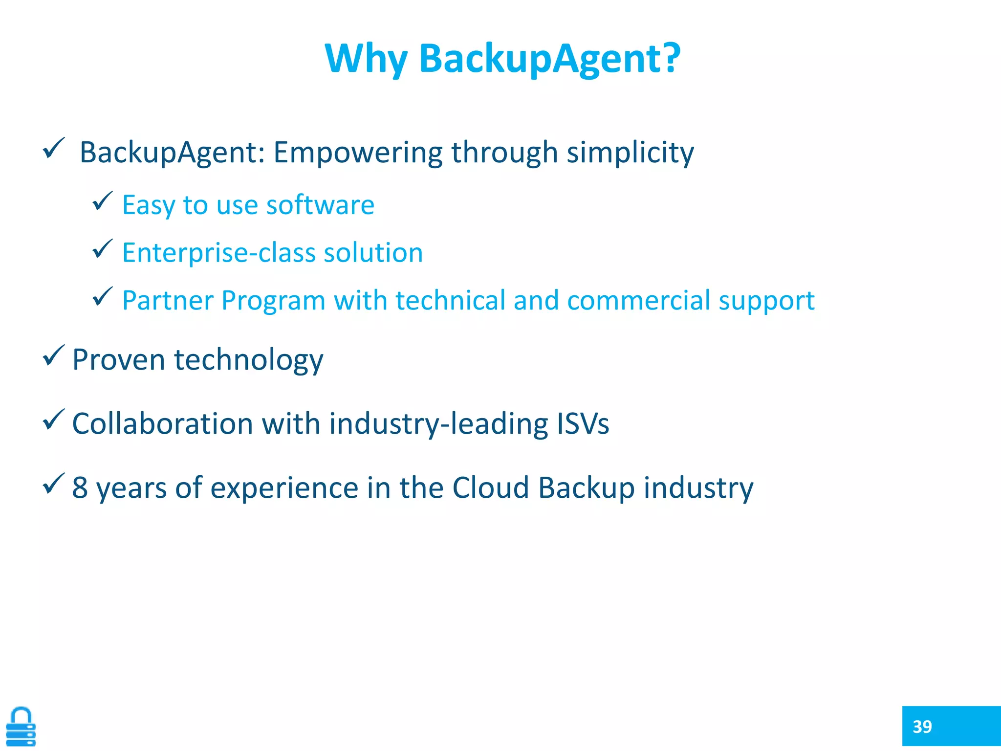Why BackupAgent?
 BackupAgent: Empowering through simplicity
 Easy to use software

 Enterprise-class solution
 Partner Program with technical and commercial support

 Proven technology

 Collaboration with industry-leading ISVs
 8 years of experience in the Cloud Backup industry

39

 