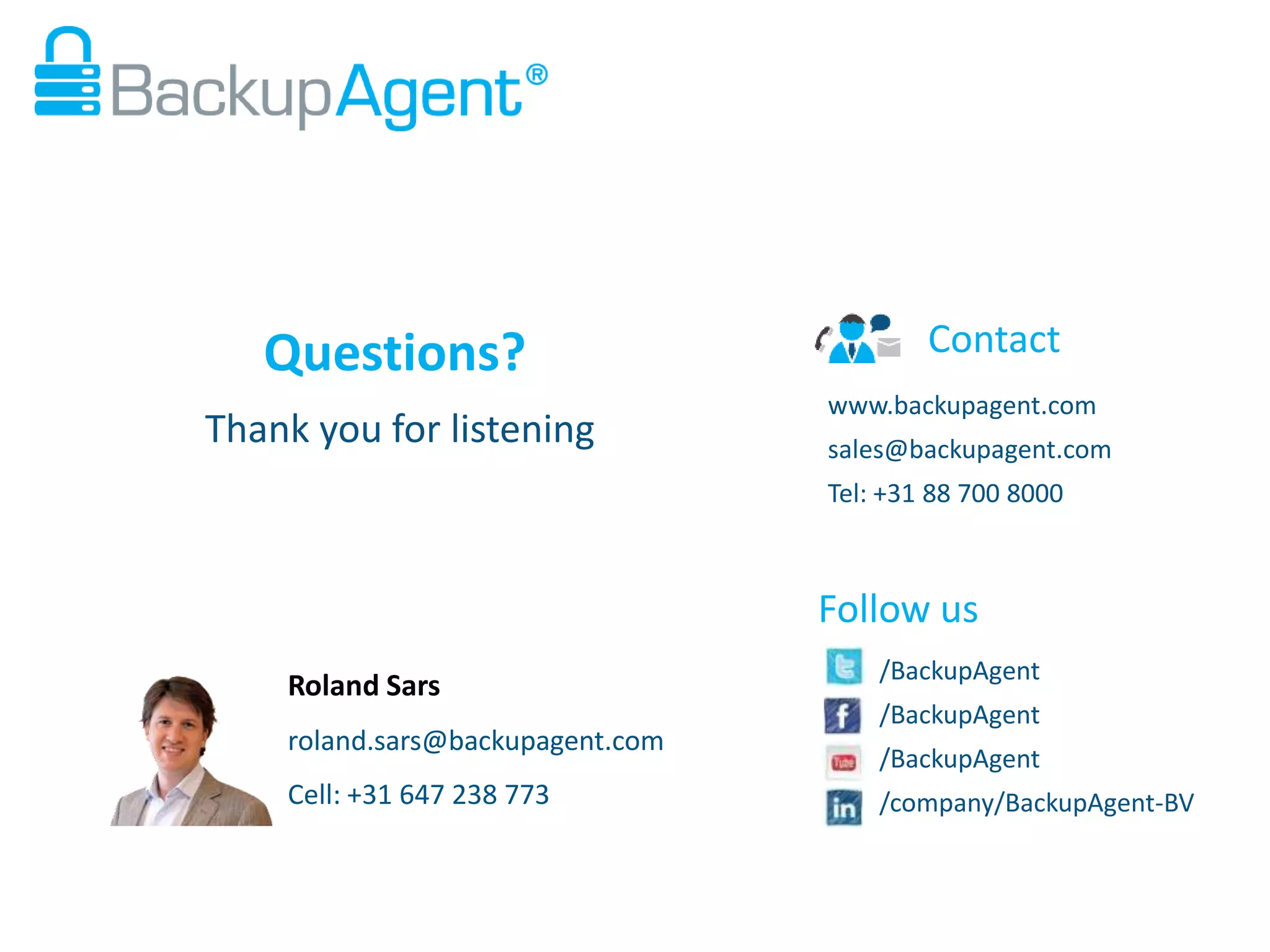 Questions?
Thank you for listening

Contact
www.backupagent.com
sales@backupagent.com
Tel: +31 88 700 8000

Follow us
Roland Sars
roland.sars@backupagent.com
Cell: +31 647 238 773

/BackupAgent
/BackupAgent

/BackupAgent
/company/BackupAgent-BV

 