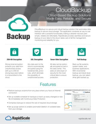 CloudBackup
Cloud-Based Backup Solutions
Made Easy, Reliable, and Secure
CloudBackup is a secure and robust backup solution that automates data
backup to secure cloud storage. The application combines an asy-to-use
interface with a powerful functionality making a disaster recovery plan
simple, reliable and affordable. RapidScale provides seamless and secure
backup of your data to the cloud; takes care of all the management,
monitoring and reliability for you.
Features
rapidscale.net
256-Bit Encryption
Strong local encryption
protects your data from
unauthorized access
with up to 256-bit
strong keys even before
it is transmitted to the
cloud.
SSL Encryption
Any data sent to the
cloud is automatically
encrypted using the
hardened SSL proto-
cols, which eliminate
the possibility of
unauthorized access.
Full Backup
Back up file systems,
system states, and
business applications.
With incremental
backup and block-level
backup, you can select
what gets backed up.
Sever-Side Encryption
All data can be option-
ally encrypted at rest in
the data center. This
adds an extra layer of
security for the most
critical data to ensure
protection.
• Restore backups anytime from any place where you have an Internet
connection
• Set up suitable schedule for backups or back up every changed or new
file immediately with Continuous Data Protection
• Compress backups to reduce the size of required cloud storage
• Set up purge options to enable automated deletion of outdated data
from your storage
 