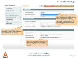 User Guide: Cloud Backup
Page 10Support: http://amasty.com/contacts/
8. Delete Settings
You can delete old backups in two
ways: Rotation type deletes the files
after the number of backups
exceeds the determined number.
The Delete Old type removes the old
backups after a particular time
period.
Here you can specify the email
address of a sender and recipient to
get notified about the backup
successful completion or error.
Choose the template for success and
error emails. To create a template
please go to System-> Transactional
Emails.
 