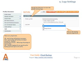 Page 11
Specify the directory to store the
profile backup logs.
Support: http://amasty.com/contacts/
9. Logs Settings
User Guide: Cloud Backup
Choose the backup
process login level.
There are 4 log levels:
All - post in logs all backup messages;
Info - post in logs all backup messages
except for “Debug”;
Warnings & Errors – fill in logs Warnings &
Errors only;
Off – disable logging (it can speed up the
backup process up to 10%-20%)
 