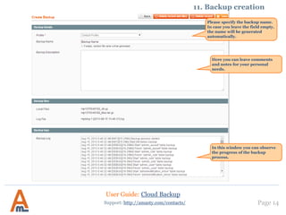 User Guide: Cloud Backup
Page 14
Please specify the backup name.
In case you leave the field empty,
the name will be generated
automatically.
Support: http://amasty.com/contacts/
11. Backup creation
Here you can leave comments
and notes for your personal
needs.
In this window you can observe
the progress of the backup
process.
 