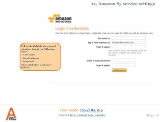 User Guide: Cloud Backup
Page 16Support: http://amasty.com/contacts/
12. Amazon S3 service settings
Fill in the fields in the opened
window. Insert the following
data:
· User name
· Email address
· Password
Then click the “Continue”
button.
 
