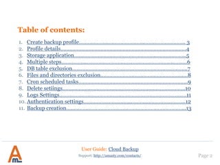 Table of contents:
1. Create backup profile……………………………………..………………………. 3
2. Profile details…………………………………………………………………….……4
3. Storage application………………………………………………..………………..5
4. Multiple steps……………..…………………………………………………..………6
5. DB table exclusion…………………………….……………………………………..7
6. Files and directories exclusion.…………………………………………….……8
7. Cron scheduled tasks………………………………….…………………………….9
8. Delete setiings………………………………….…………………………………….10
9. Logs Settings…………….………………………………………………………….…11
10. Authentication settings………………………….………………………………..12
11. Backup creation…...………………………………………………………………...13
12. Amazon S3 service settings………………………………………………………15
13. Google Drive settings………………………………………………………………30
14. Dropbox application settings……………………………………………………37
15. Box application settings…………………………………………………………..43
16. Run Backup without Magento installation…………………………………51
Page 2Support: http://amasty.com/contacts/
User Guide: Cloud Backup
 