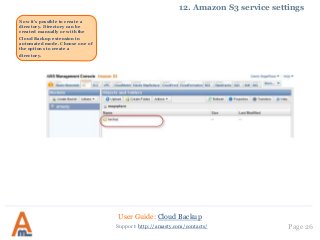 User Guide: Cloud Backup
Page 26Support: http://amasty.com/contacts/
12. Amazon S3 service settings
Now it’s possible to create a
directory. Directory can be
created manually or with the
Cloud Backup extension in
automated mode. Choose one of
the options to create a
directory.
 