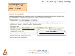 User Guide: Cloud Backup
Page 28Support: http://amasty.com/contacts/
12. Amazon S3 service settings
Find the tab labeled as Your
Secret Access Key and click on
the Show button. Your secret
access key will appear.
 