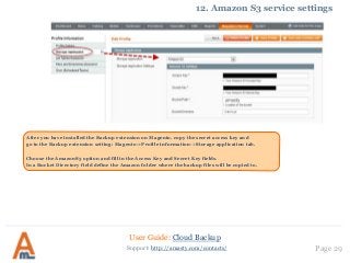 User Guide: Cloud Backup
Page 29Support: http://amasty.com/contacts/
12. Amazon S3 service settings
After you have installed the Backup extension on Magento, copy the secret access key and
go to the Backup extension setting: Magento->Profile information->Storage application tab.
Choose the AmazonS3 option and fill in the Access Key and Secret Key fields.
In a Bucket Directory field define the Amazon folder where the backup files will be copied to.
 