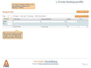 Page 3
Here you can create new and
edit already existing backup
profiles. To start editing the
profile just click on its name.
Support: http://amasty.com/contacts/
1. Create backup profile
To create a backup profile or see
the default one please go to
Backup->Profiles
User Guide: Cloud Backup
IMPORTANT:
If you install the extension
using FTP, make sure the
compilation is disabled.
After the installation - if you
have Magento cache turned on -
clear cache by pressing “Flush
Cache Storage” button.
 