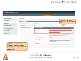 User Guide: Cloud Backup
Page 36Support: http://amasty.com/contacts/
13. Google Drive settings
Paste the credentials to
the backup profile setting
fields.
NOTE: If you need to change
something in the credentials
please enable and disable Google
Drive API after editing
credentials.
 