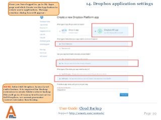 User Guide: Cloud Backup
Page 39Support: http://amasty.com/contacts/
14. Dropbox application settingsOnce you have logged in, go to My Apps
page and click Create on the App button to
create a new application. The app
creation dialog box will appear:
NOTE: Select full Dropbox Access Level
radio button. It is required for Backup
extension to create folders where backup
files will go to. If Access level is not set to
full Dropbox, we cannot guarantee
correct extension functioning.
 