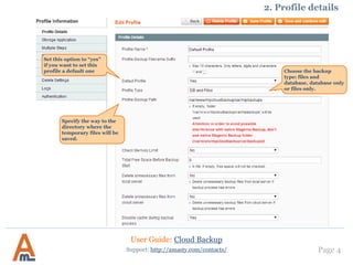 Page 4Support: http://amasty.com/contacts/
2. Profile details
Choose the backup
type: files and
database, database only
or files only.
User Guide: Cloud Backup
Set this option to “yes”
if you want to set this
profile a default one
Specify the way to the
directory where the
temporary files will be
saved.
 