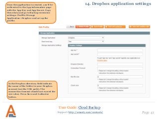 User Guide: Cloud Backup
Page 41Support: http://amasty.com/contacts/
14. Dropbox application settingsOnce the application is created, you’ll be
redirected to the App information page
with the App Key and App Secret. Copy
these data and go to Backup extension
settings: Profile>Storage
Application>Dropbox and set up the
profile.
In the Dropbox directory field indicate
the name of the folder in your Dropbox
account (not the URL path). The
connection timeout should not exceed the
100 value. Press Save and Authorize
button.
 