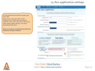 User Guide: Cloud Backup
Page 47Support: http://amasty.com/contacts/
15. Box application settings
On the Backend Parameters page copy
your API.
Then insert your site URL to the
“Redirect url” field, this url should
indicate where the extension will return
after initial authorization. The URL
should look like this:
http://yoursite.com/index.php/admin/m
pbackup_backup/callback
 