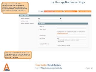 User Guide: Cloud Backup
Page 49Support: http://amasty.com/contacts/
15. Box application settingsOnce you have installed the
MagePlace Backup extension on
Magento website go to the Backup
extension setting: Magento‐>Profile
information‐>Storage application
tab:
Once you have entered information
in all the required above‐mentioned
fields click the “Save and authorize”
button to continue.
 