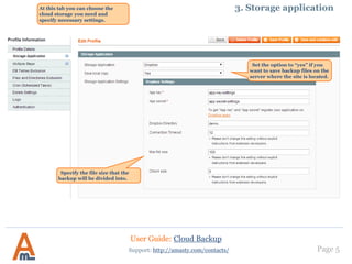 User Guide: Cloud Backup
Page 5Support: http://amasty.com/contacts/
3. Storage applicationAt this tab you can choose the
cloud storage you need and specify
necessary settings it.
Specify the file size that the
backup will be divided into.
Set the option to “yes” if you
want to save backup files on the
server where the site is located.
 