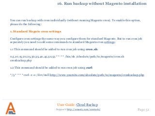 User Guide: Cloud Backup
Page 51Support: http://amasty.com/contacts/
16. Run backup without Magento installation
You can run backup with cron individually (without running Magento cron). To enable this option,
please do the following:
1. Standard Megnto cron settings
Configure cron settings the same way you configure them for standard Magento. But to run cron job
separately you need to add some commands to standard Magento cron settings:
1.1 This command should be added to run cron job using cron.sh:
0,5,10,15,20,25,30,35,40,45,50,55 * * * * /bin/sh /absolute/path/to/magento/cron.sh
cronbackup.php
1.2 This command should be added to run cron job using curl:
*/5 * * * * curl -s -o /dev/null http://www.yoursite.com/absolute/path/to/magento/cronbackup.php
 