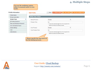 User Guide: Cloud Backup
Page 6Support: http://amasty.com/contacts/
4. Multiple Steps
You use the multistep option
either in manual mode or with the
help of cron.
Please specify the step interval
for the backup process.
 