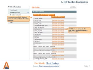 User Guide: Cloud Backup
Page 7Support: http://amasty.com/contacts/
Please specify which Magento
tables should not be included in
backups.
5. DB Tables Exclusion
Click here to calculate the disc
space required for each
database table.
 