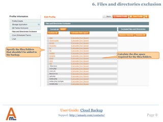 User Guide: Cloud Backup
Page 8
Specify the files/folders
that shouldn’t be added to
the backup.
Support: http://amasty.com/contacts/
6. Files and directories exclusion
Calculate the disc space required
for the files/folders.
 