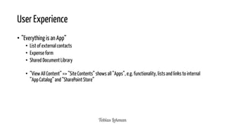 User Experience
• ”Everything is an App”
• List of external contacts
• Expense form
• Shared Document Library
• ”View All Content” => ”Site Contents” shows all ”Apps”, e.g. functionality, lists and links to internal
”App Catalog” and ”SharePoint Store”

 