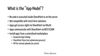 What is the ”App Model”?
• No code is executed inside SharePoint or on the server
• Not compatible with 2010 farm solutions
• Apps get access rights to SharePoint via OAuth
• Apps communicate with SharePoint via REST/CSOM
• Install apps from a centralized marketplace
• Corporate App Catalog
• SharePoint Store (via submission process)
• API for manual uploads (on-prem)

 