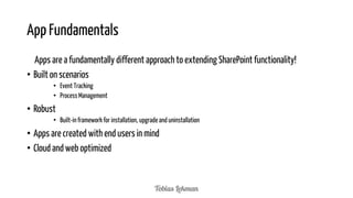 App Fundamentals
Apps are a fundamentally different approach to extending SharePoint functionality!
• Built on scenarios
• Event Tracking
• Process Management

• Robust
• Built-in framework for installation, upgrade and uninstallation

• Apps are created with end users in mind
• Cloud and web optimized

 