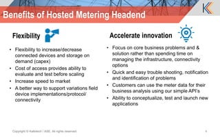 Flexibility
• Flexibility to increase/decrease
connected devices and storage on
demand (capex)
• Cost of access provides ability to
evaluate and test before scaling
• Increase speed to market
• A better way to support variations field
device implementations/protocol/
connectivity
Accelerate innovation
• Focus on core business problems and &
solution rather than spending time on
managing the infrastructure, connectivity
options
• Quick and easy trouble shooting, notification
and identification of problems
• Customers can use the meter data for their
business analysis using our simple API’s
• Ability to conceptualize, test and launch new
applications
Copyright © Kalkitech / ASE. All rights reserved. 4
Benefits of Hosted Metering Headend
 