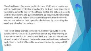The cloud-based Electronic Health Records (EHR) play a paramount
role in healthcare center for providing the best and most convenient
services to patients. In every healthcare center, the patient’s records
and medical reports are quite important, so they should be handled
correctly. With the help of cloud-based Electronic Health Records,
doctors can enhance their operational efficiency by promoting the
confidence level of the patients.
This cloud-based storage can keep your patient's private records
safely and you can access it anywhere and at any time by using an
internet connection. In cloud-based EHR, the data and reports are
stored on external servers that can be accessed and analyzed on the
web. Here is the list of benefits mentioned below by using an EHR
system.
 