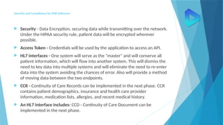 Security and Compliance for EHR Software:
 Security - Data Encryption, securing data while transmitting over the network.
Under the HIPAA security rule, patient data will be encrypted wherever
possible.
 Access Token - Credentials will be used by the application to access an API.
 HL7 interfaces - One system will serve as the "master" and will conserve all
patient information, which will flow into another system. This will dismiss the
need to key data into multiple systems and will eliminate the need to re-enter
data into the system avoiding the chances of error. Also will provide a method
of moving data between the two endpoints.
 CCR - Continuity of Care Records can be implemented in the next phase. CCR
contains patient demographics, insurance and health care provider
information, medication lists, allergies, and recent medical history.
 An HL7 interface includes: CCD - Continuity of Care Document can be
implemented in the next phase.
 