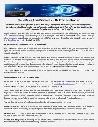 Cloud Based Email Services Vs. On Premise: Read on
 Cloud based email services offer state of the art data storage management for minimizing the overall storage space on
 the mail server. Cloud based email archiving thus employ highlights touch points for transferring data, for determining
                           new threats and ten for applying state of the art security patches.

It goes without saying that you need to store your business correspondence well. Considering the importance and
significance of data storage the real challenge thus lie in finding an e mail archival solution that actually works. Although
cloud based email service has gained enough attention still it’s time to weigh down other options as well in order to ensure
that the solution you select is definitely the BEST.

On premise e mail archival solution – traditional method

Well, as the name implies, this allow your business information and data to be stored within your business premise. That’s
right; you are actually responsible to install, configure and to operate the overall archiving system. Well, COST is definitely a
staggering issue here.

Indeed, setting up the On-premise e mail archiving solution requires substantial amount of capital for software and
hardware and for other ongoing operational support. Yes, you need to consider certain aspects such as whether or not you
have the infrastructure, procedures or process and the staffs for achieving compliance! Yes, with this particular model, your
applications as well as your critical data exist outside the network firewalls. It goes without saying that keeping this network
safe is itself a task and you need a dedicated and internal body for managing data security seamlessly.

Well, this is exactly when you need something stronger, something precise, something sophisticated such as the cloud
based archiving to bank on.

Cloud based email archiving – An option indeed

On the other hand, these have been designed seamlessly and professionally for the greater reason of archiving almost every
single copy of email, which your business might receive or send. Yes, cloud based email services offer state of the art data
storage management for minimizing the overall storage space on the mail server.

What’s more? Seamless and agile, dedicated and effective browser based search facility of the cloud based archiving thus
helps you to retrieve the relevant data within the minimum time frame! Aside from the user-friendly interface, cloud based
solution also features certain additional aspects to support you in getting an immediate, effective and smart access to
business correspondence. To be honest, there is no need to involve the so called costly IT section whatsoever.

Yes, your business needs a safe and secured cloud based email archiving solution. Here is why -

Minimum physical access: You can stay assured that (when you archive emails in Cloud Nine) your business correspondence
will not fall into the hands of any unwanted employees. Cloud archiving thus minimizes the physical access to data.

Better security: cloud based email services employ highlights touch points for transferring data, for determining new threats
and ten for applying state of the art security patches.

Reliable data storage: Take it in writing; in cloud system data is stored on rather reliable hardware infrastructure. Indeed
this solution frees you from worries of delivering capabilities and so on.
 