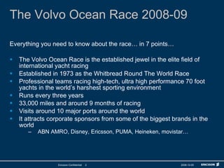 The Volvo Ocean Race 2008-09 Everything you need to know about the race… in 7 points… The Volvo Ocean Race is the established jewel in the elite field of international yacht racing Established in 1973 as the Whitbread Round The World Race Professional teams racing high-tech, ultra high performance 70 foot yachts in the world’s harshest sporting environment Runs every three years 33,000 miles and around 9 months of racing Visits around 10 major ports around the world It attracts corporate sponsors from some of the biggest brands in the world ABN AMRO, Disney, Ericsson, PUMA, Heineken, movistar… 