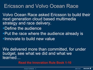 Ericsson and Volvo Ocean Race Volvo Ocean Race asked Ericsson to build their next generation cloud based multimedia strategy and race delivery. Define the audience Put the race where the audience already is Innovate to build new value We delivered more than committed, for under budget, see what we did and what we learned… Read the Innovation Rule Book 1-10 