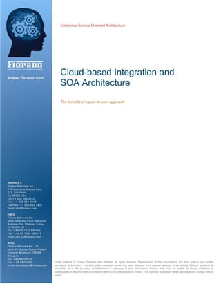 Enterprise Service Oriented Architecture
Cloud-based Integration and
SOA Architecture
The benefits of a peer-to-peer approach
TEntire contents © Fiorano Software and Affiliates. All rights reserved. Reproduction of this document in any form without prior written
permission is forbidden. The information contained herein has been obtained from sources believed to be reliable. Fiorano disclaims all
warranties as to the accuracy, completeness or adequacy of such information. Fiorano shall have no liability for errors, omissions or
inadequacies in the information contained herein or for interpretations thereof. The opinions expressed herein are subject to change without
notice.T
 
 