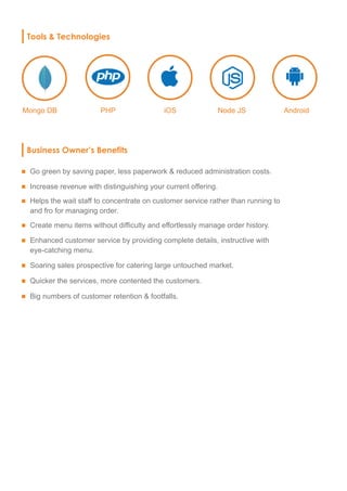 Tools & Technologies
Mongo DB
Business Owner’s Benefits
Go green by saving paper, less paperwork & reduced administration costs.
Increase revenue with distinguishing your current offering.
Helps the wait staff to concentrate on customer service rather than running to
and fro for managing order.
Create menu items without difficulty and effortlessly manage order history.
Enhanced customer service by providing complete details, instructive with
eye-catching menu.
Soaring sales prospective for catering large untouched market.
Quicker the services, more contented the customers.
Big numbers of customer retention & footfalls.
PHP iOS Node JS Android
 