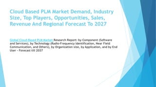 Cloud Based PLM Market Demand, Industry
Size, Top Players, Opportunities, Sales,
Revenue And Regional Forecast To 2027
Global Cloud-Based PLM Market Research Report: by Component (Software
and Services), by Technology (Radio-Frequency Identification, Near Field
Communication, and Others), by Organization size, by Application, and by End
User - Forecast till 2027
 
