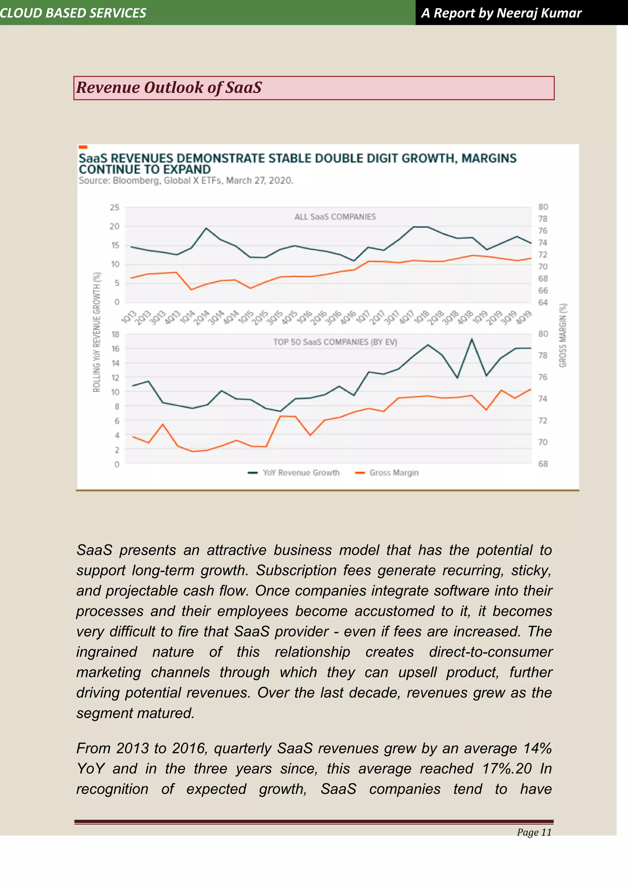 CLOUD BASED SERVICES A Report by Neeraj Kumar
Page 11
Revenue Outlook of SaaS
SaaS presents an attractive business model that has the potential to
support long-term growth. Subscription fees generate recurring, sticky,
and projectable cash flow. Once companies integrate software into their
processes and their employees become accustomed to it, it becomes
very difficult to fire that SaaS provider - even if fees are increased. The
ingrained nature of this relationship creates direct-to-consumer
marketing channels through which they can upsell product, further
driving potential revenues. Over the last decade, revenues grew as the
segment matured.
From 2013 to 2016, quarterly SaaS revenues grew by an average 14%
YoY and in the three years since, this average reached 17%.20 In
recognition of expected growth, SaaS companies tend to have
 