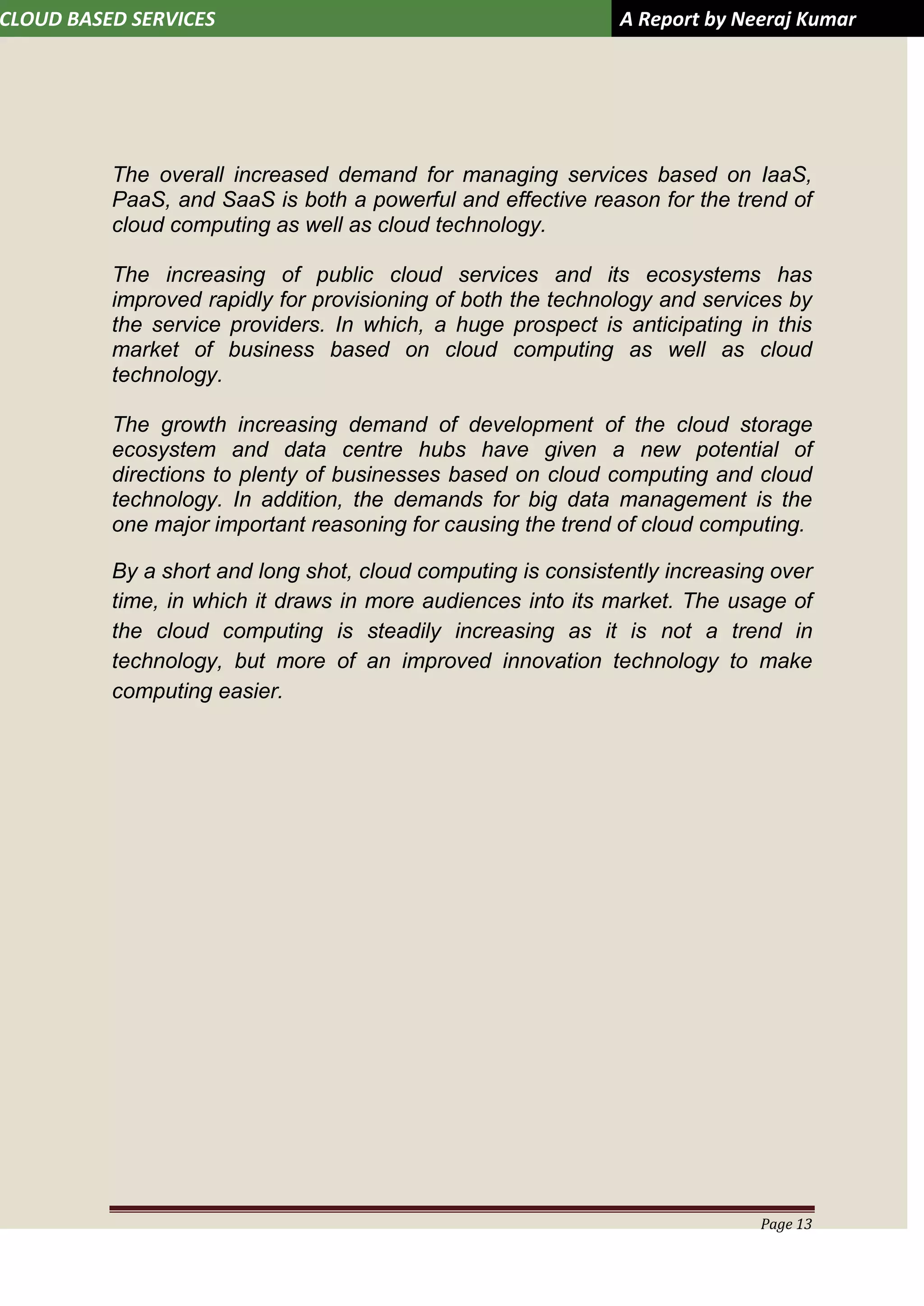 CLOUD BASED SERVICES A Report by Neeraj Kumar
Page 13
The overall increased demand for managing services based on IaaS,
PaaS, and SaaS is both a powerful and effective reason for the trend of
cloud computing as well as cloud technology.
The increasing of public cloud services and its ecosystems has
improved rapidly for provisioning of both the technology and services by
the service providers. In which, a huge prospect is anticipating in this
market of business based on cloud computing as well as cloud
technology.
The growth increasing demand of development of the cloud storage
ecosystem and data centre hubs have given a new potential of
directions to plenty of businesses based on cloud computing and cloud
technology. In addition, the demands for big data management is the
one major important reasoning for causing the trend of cloud computing.
By a short and long shot, cloud computing is consistently increasing over
time, in which it draws in more audiences into its market. The usage of
the cloud computing is steadily increasing as it is not a trend in
technology, but more of an improved innovation technology to make
computing easier.
 
