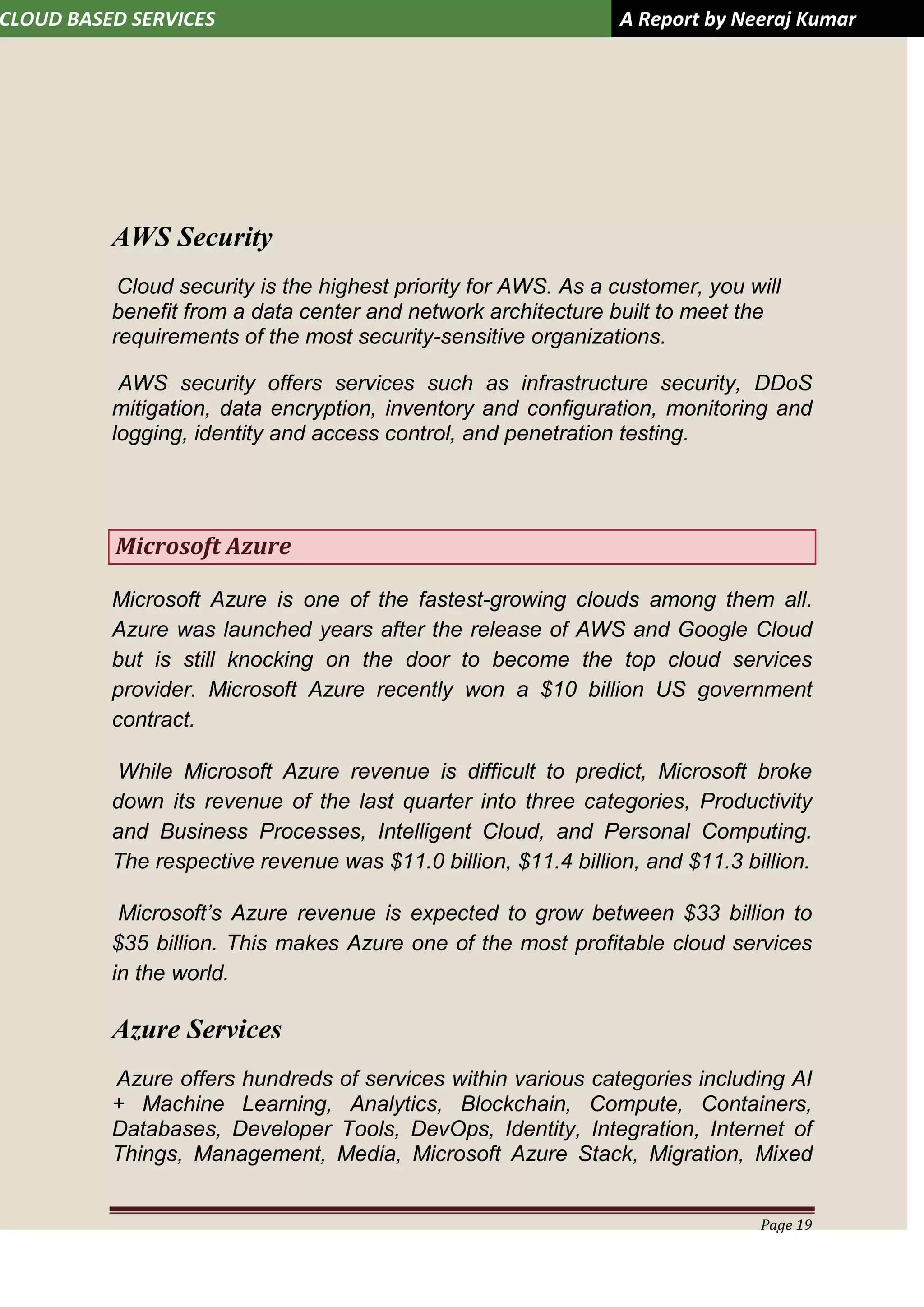 CLOUD BASED SERVICES A Report by Neeraj Kumar
Page 19
AWS Security
Cloud security is the highest priority for AWS. As a customer, you will
benefit from a data center and network architecture built to meet the
requirements of the most security-sensitive organizations.
AWS security offers services such as infrastructure security, DDoS
mitigation, data encryption, inventory and configuration, monitoring and
logging, identity and access control, and penetration testing.
Microsoft Azure
Microsoft Azure is one of the fastest-growing clouds among them all.
Azure was launched years after the release of AWS and Google Cloud
but is still knocking on the door to become the top cloud services
provider. Microsoft Azure recently won a $10 billion US government
contract.
While Microsoft Azure revenue is difficult to predict, Microsoft broke
down its revenue of the last quarter into three categories, Productivity
and Business Processes, Intelligent Cloud, and Personal Computing.
The respective revenue was $11.0 billion, $11.4 billion, and $11.3 billion.
Microsoft’s Azure revenue is expected to grow between $33 billion to
$35 billion. This makes Azure one of the most profitable cloud services
in the world.
Azure Services
Azure offers hundreds of services within various categories including AI
+ Machine Learning, Analytics, Blockchain, Compute, Containers,
Databases, Developer Tools, DevOps, Identity, Integration, Internet of
Things, Management, Media, Microsoft Azure Stack, Migration, Mixed
 