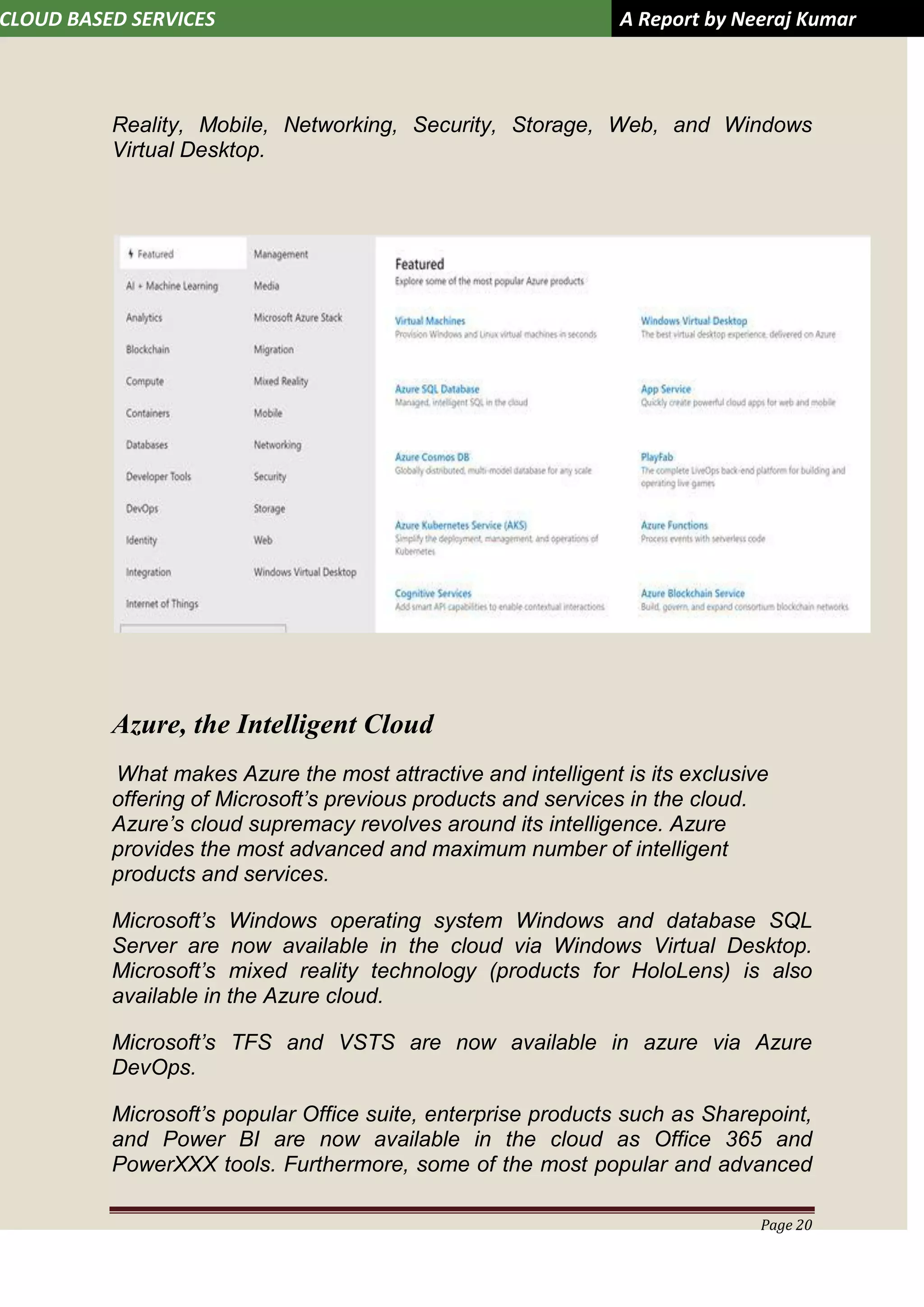 CLOUD BASED SERVICES A Report by Neeraj Kumar
Page 20
Reality, Mobile, Networking, Security, Storage, Web, and Windows
Virtual Desktop.
Azure, the Intelligent Cloud
What makes Azure the most attractive and intelligent is its exclusive
offering of Microsoft’s previous products and services in the cloud.
Azure’s cloud supremacy revolves around its intelligence. Azure
provides the most advanced and maximum number of intelligent
products and services.
Microsoft’s Windows operating system Windows and database SQL
Server are now available in the cloud via Windows Virtual Desktop.
Microsoft’s mixed reality technology (products for HoloLens) is also
available in the Azure cloud.
Microsoft’s TFS and VSTS are now available in azure via Azure
DevOps.
Microsoft’s popular Office suite, enterprise products such as Sharepoint,
and Power BI are now available in the cloud as Office 365 and
PowerXXX tools. Furthermore, some of the most popular and advanced
 