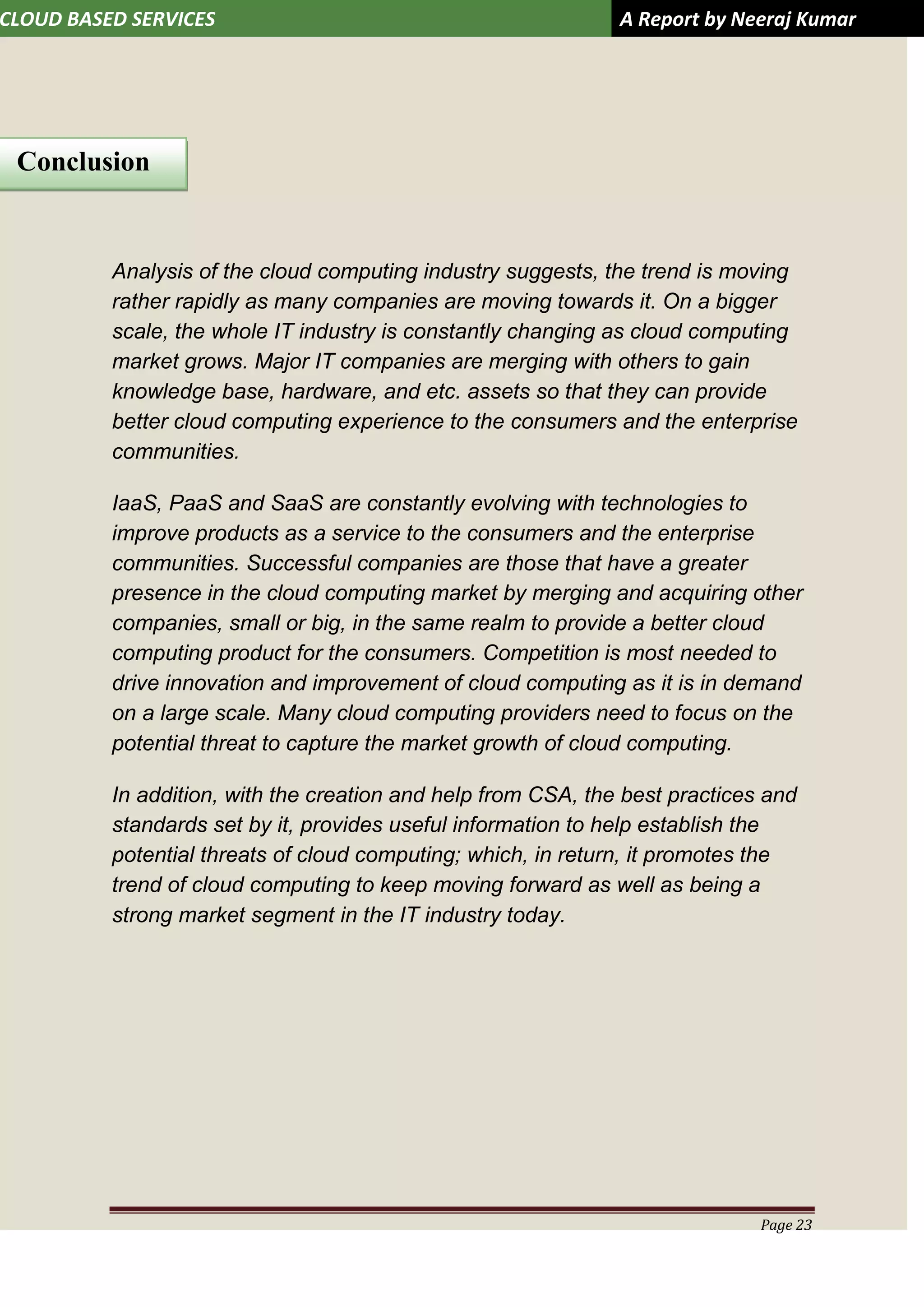 CLOUD BASED SERVICES A Report by Neeraj Kumar
Page 23
Analysis of the cloud computing industry suggests, the trend is moving
rather rapidly as many companies are moving towards it. On a bigger
scale, the whole IT industry is constantly changing as cloud computing
market grows. Major IT companies are merging with others to gain
knowledge base, hardware, and etc. assets so that they can provide
better cloud computing experience to the consumers and the enterprise
communities.
IaaS, PaaS and SaaS are constantly evolving with technologies to
improve products as a service to the consumers and the enterprise
communities. Successful companies are those that have a greater
presence in the cloud computing market by merging and acquiring other
companies, small or big, in the same realm to provide a better cloud
computing product for the consumers. Competition is most needed to
drive innovation and improvement of cloud computing as it is in demand
on a large scale. Many cloud computing providers need to focus on the
potential threat to capture the market growth of cloud computing.
In addition, with the creation and help from CSA, the best practices and
standards set by it, provides useful information to help establish the
potential threats of cloud computing; which, in return, it promotes the
trend of cloud computing to keep moving forward as well as being a
strong market segment in the IT industry today.
Conclusion
 