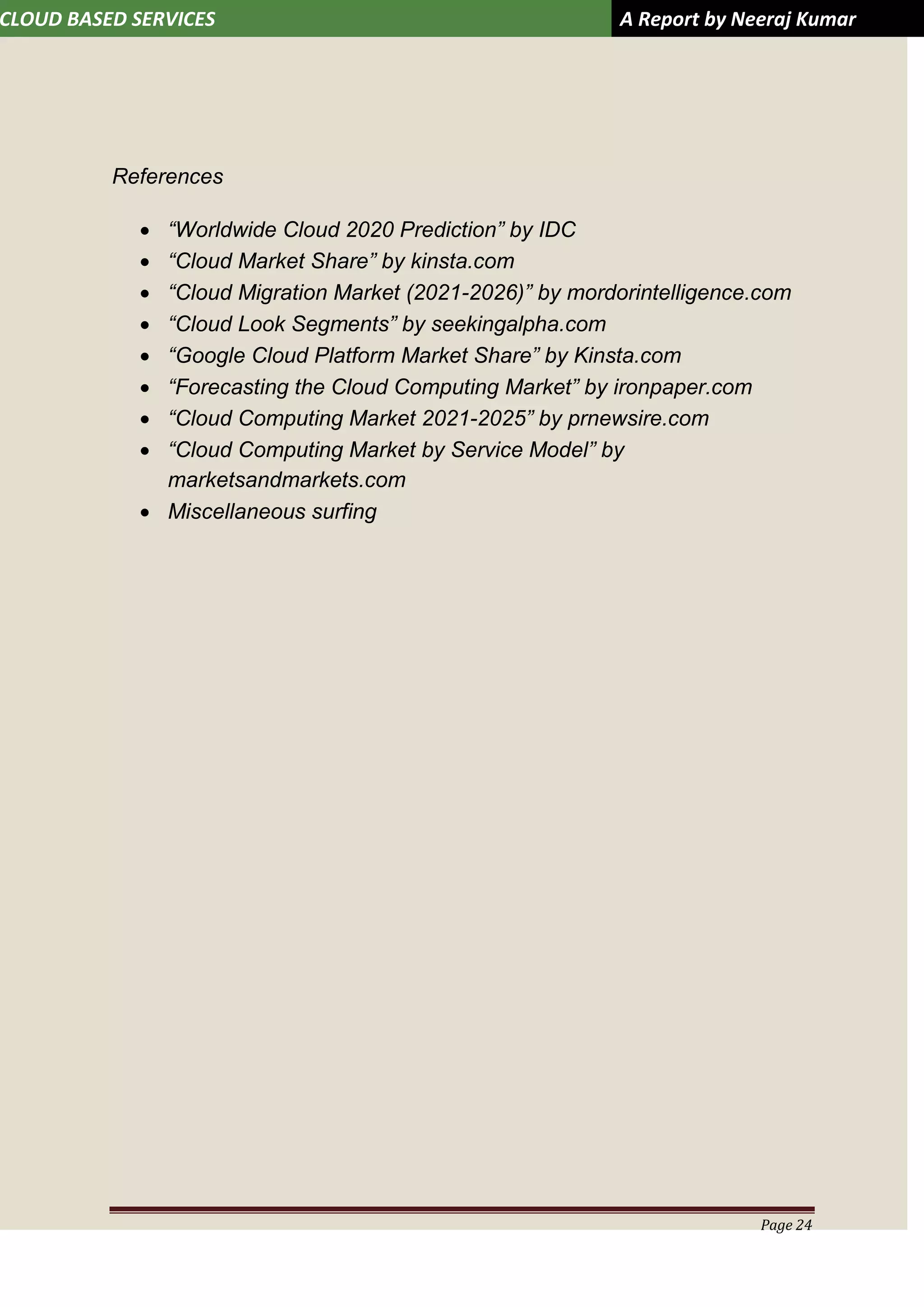 CLOUD BASED SERVICES A Report by Neeraj Kumar
Page 24
References
 “Worldwide Cloud 2020 Prediction” by IDC
 “Cloud Market Share” by kinsta.com
 “Cloud Migration Market (2021-2026)” by mordorintelligence.com
 “Cloud Look Segments” by seekingalpha.com
 “Google Cloud Platform Market Share” by Kinsta.com
 “Forecasting the Cloud Computing Market” by ironpaper.com
 “Cloud Computing Market 2021-2025” by prnewsire.com
 “Cloud Computing Market by Service Model” by
marketsandmarkets.com
 Miscellaneous surfing
 
